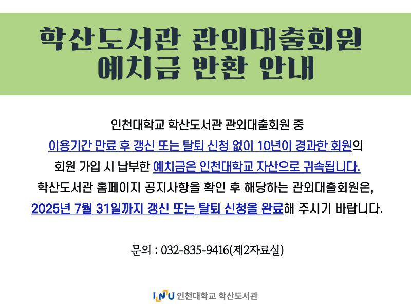 학산도서관 관외대출회원 예치금 반환 안내 인천대학교 학산도서관 관외대출회원 중 이용만료 후 갱신 또는 탈퇴 신청 없이 10년이 경과한 회원의 회원 가입 시 납부한 예치금은 인천대학교 자산으로 귀속됩니다. 학산도서관 홈페이지 공지사항을 확인 후 해당하는 관외대출회원은, 2025년 7월 31일까지 갱신 또는 탈퇴 신청을 완료해주시기 바랍니다. 문의: 032-835-9416(제2자료실) 인천대학교 학산도서관