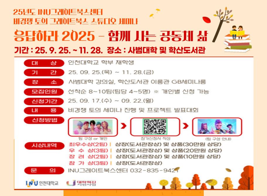 25년도 INU그레이트북스센터 비경쟁 토의 그레이트북스 스튜디오 세미나응답하라 2025-함께 사는 공동체 삶 기간: 25. 9. 25.~11. 28. 장소: 사범대학 및 학산도서관 대상 인천대학교 학부 재학생 기간 25. 9. 25.~11. 28.(금) 장소 사범대학 강의실, 학산도서관 이룸관 GB세미나룸 모집인원 선착순 8~10팀(팀당 4~5명) 개인별 신청 가능 신청기간 25. 9. 17.(수)~9. 22.(월) 내용 비경쟁 토의 세미나 진행 및 프로젝트 발표대회 신청방법 팀 구성or개인 > 참가신청서 작성 > 팀 구성 안내 시상내역 최우수상(2팀) 상장(도서관장상) 및 상품(30만원 상당) 우수상(3팀) 상장(도서관장상) 및 상품(20만원 상당) 장려상(2팀) 상장(도서관장상) 및 상품(10만원 상당) 참가상(3팀) 상장(도서관장상) 문의 INU그레이트북스센터 032-835-9421