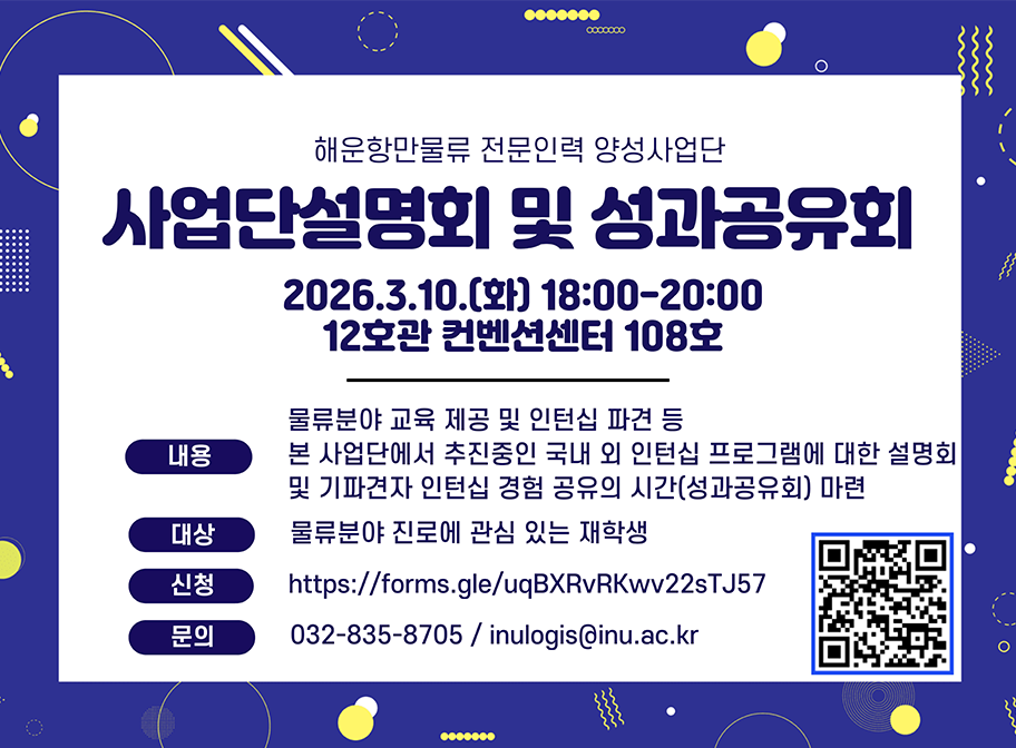 해운항만물류 전문인력 양성사업단 사업단설명회 및 성과공유회 2026.3.10.(화) 18:00-20:00 12호관 컨벤션센터 108호 내용 물류분야 교육 제공 및 인턴십 파견 등 본 사업단에서 추진중인 국내 외 인턴십 프로그램에대한설명회 및 기파견자 인턴십 경험 공유의 시간(성과공유회) 마련 대상 물류분야 진로에 관심 있는 재학생 신청 https://forms.gle/uqBXRbRKwv22sTJ57 문의 032-835-8705 / inulogis@inu.ac.kr